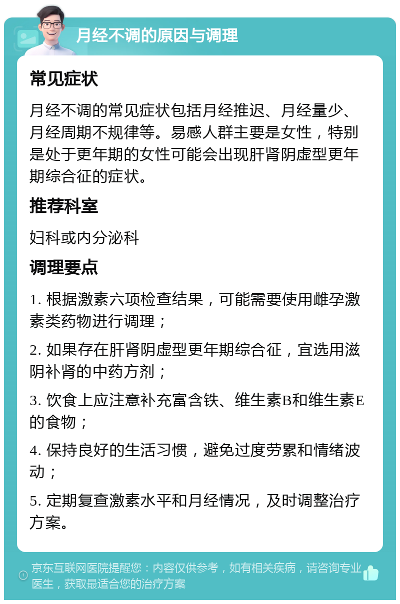 月经不调的原因与调理 常见症状 月经不调的常见症状包括月经推迟、月经量少、月经周期不规律等。易感人群主要是女性，特别是处于更年期的女性可能会出现肝肾阴虚型更年期综合征的症状。 推荐科室 妇科或内分泌科 调理要点 1. 根据激素六项检查结果，可能需要使用雌孕激素类药物进行调理； 2. 如果存在肝肾阴虚型更年期综合征，宜选用滋阴补肾的中药方剂； 3. 饮食上应注意补充富含铁、维生素B和维生素E的食物； 4. 保持良好的生活习惯，避免过度劳累和情绪波动； 5. 定期复查激素水平和月经情况，及时调整治疗方案。