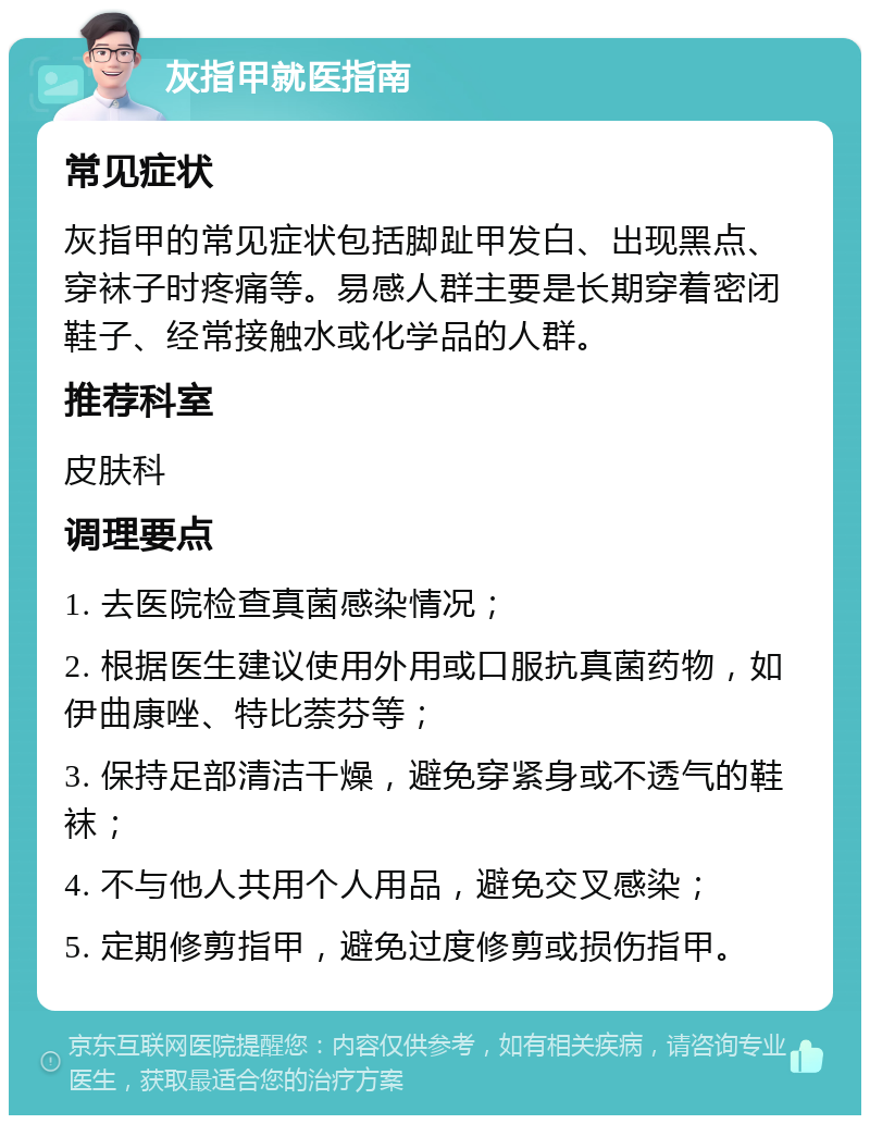 灰指甲就医指南 常见症状 灰指甲的常见症状包括脚趾甲发白、出现黑点、穿袜子时疼痛等。易感人群主要是长期穿着密闭鞋子、经常接触水或化学品的人群。 推荐科室 皮肤科 调理要点 1. 去医院检查真菌感染情况； 2. 根据医生建议使用外用或口服抗真菌药物，如伊曲康唑、特比萘芬等； 3. 保持足部清洁干燥，避免穿紧身或不透气的鞋袜； 4. 不与他人共用个人用品，避免交叉感染； 5. 定期修剪指甲，避免过度修剪或损伤指甲。