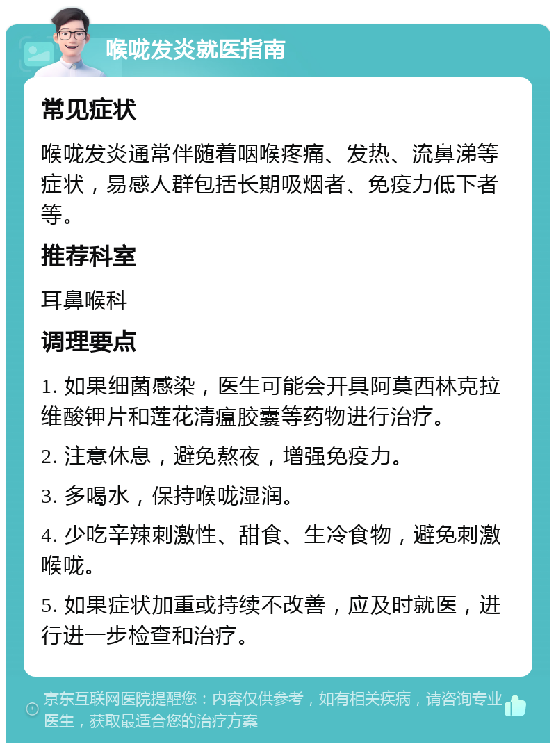 喉咙发炎就医指南 常见症状 喉咙发炎通常伴随着咽喉疼痛、发热、流鼻涕等症状，易感人群包括长期吸烟者、免疫力低下者等。 推荐科室 耳鼻喉科 调理要点 1. 如果细菌感染，医生可能会开具阿莫西林克拉维酸钾片和莲花清瘟胶囊等药物进行治疗。 2. 注意休息，避免熬夜，增强免疫力。 3. 多喝水，保持喉咙湿润。 4. 少吃辛辣刺激性、甜食、生冷食物，避免刺激喉咙。 5. 如果症状加重或持续不改善，应及时就医，进行进一步检查和治疗。