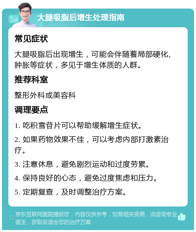 大腿吸脂后增生处理指南 常见症状 大腿吸脂后出现增生，可能会伴随着局部硬化、肿胀等症状，多见于增生体质的人群。 推荐科室 整形外科或美容科 调理要点 1. 吃积雪苷片可以帮助缓解增生症状。 2. 如果药物效果不佳，可以考虑内部打激素治疗。 3. 注意休息，避免剧烈运动和过度劳累。 4. 保持良好的心态，避免过度焦虑和压力。 5. 定期复查，及时调整治疗方案。