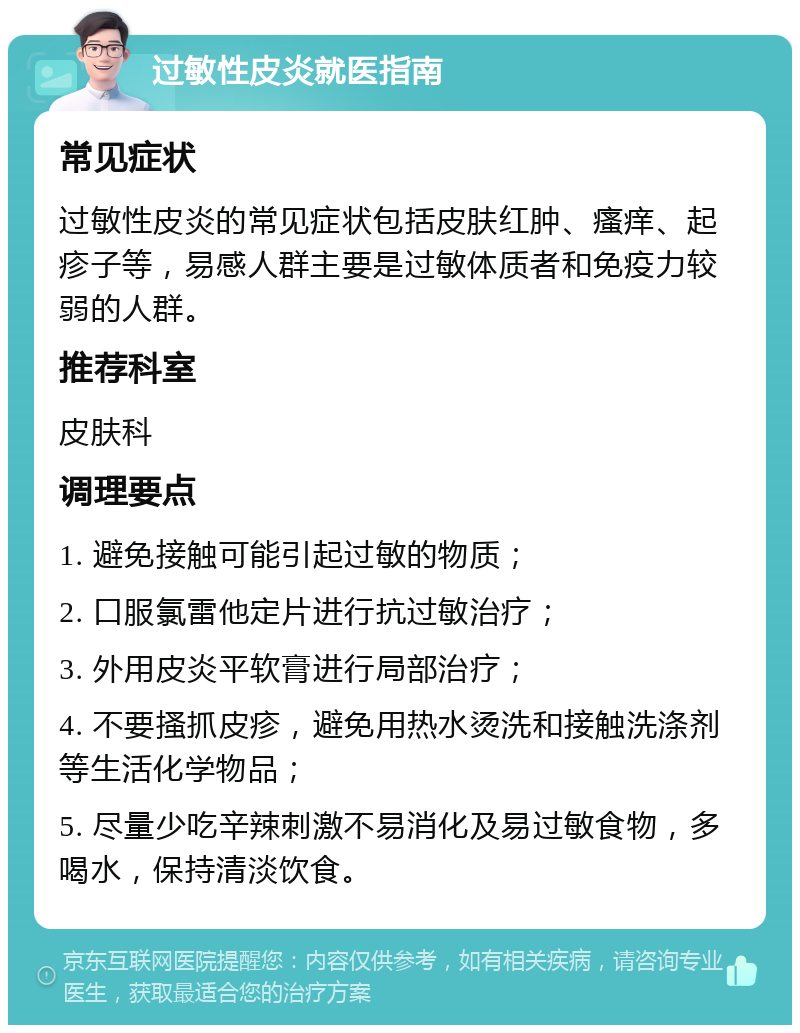 过敏性皮炎就医指南 常见症状 过敏性皮炎的常见症状包括皮肤红肿、瘙痒、起疹子等，易感人群主要是过敏体质者和免疫力较弱的人群。 推荐科室 皮肤科 调理要点 1. 避免接触可能引起过敏的物质； 2. 口服氯雷他定片进行抗过敏治疗； 3. 外用皮炎平软膏进行局部治疗； 4. 不要搔抓皮疹，避免用热水烫洗和接触洗涤剂等生活化学物品； 5. 尽量少吃辛辣刺激不易消化及易过敏食物，多喝水，保持清淡饮食。