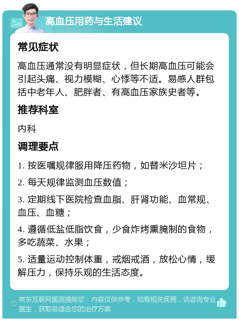 高血压用药与生活建议 常见症状 高血压通常没有明显症状，但长期高血压可能会引起头痛、视力模糊、心悸等不适。易感人群包括中老年人、肥胖者、有高血压家族史者等。 推荐科室 内科 调理要点 1. 按医嘱规律服用降压药物，如替米沙坦片； 2. 每天规律监测血压数值； 3. 定期线下医院检查血脂、肝肾功能、血常规、血压、血糖； 4. 遵循低盐低脂饮食，少食炸烤熏腌制的食物，多吃蔬菜、水果； 5. 适量运动控制体重，戒烟戒酒，放松心情，缓解压力，保持乐观的生活态度。