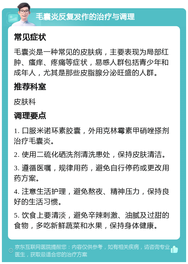 毛囊炎反复发作的治疗与调理 常见症状 毛囊炎是一种常见的皮肤病，主要表现为局部红肿、瘙痒、疼痛等症状，易感人群包括青少年和成年人，尤其是那些皮脂腺分泌旺盛的人群。 推荐科室 皮肤科 调理要点 1. 口服米诺环素胶囊，外用克林霉素甲硝唑搽剂治疗毛囊炎。 2. 使用二硫化硒洗剂清洗患处，保持皮肤清洁。 3. 遵循医嘱，规律用药，避免自行停药或更改用药方案。 4. 注意生活护理，避免熬夜、精神压力，保持良好的生活习惯。 5. 饮食上要清淡，避免辛辣刺激、油腻及过甜的食物，多吃新鲜蔬菜和水果，保持身体健康。