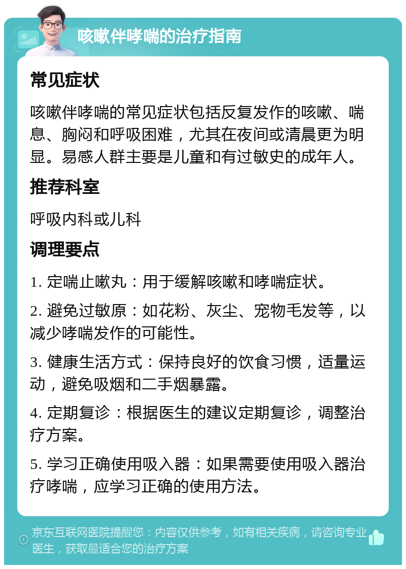 咳嗽伴哮喘的治疗指南 常见症状 咳嗽伴哮喘的常见症状包括反复发作的咳嗽、喘息、胸闷和呼吸困难，尤其在夜间或清晨更为明显。易感人群主要是儿童和有过敏史的成年人。 推荐科室 呼吸内科或儿科 调理要点 1. 定喘止嗽丸：用于缓解咳嗽和哮喘症状。 2. 避免过敏原：如花粉、灰尘、宠物毛发等，以减少哮喘发作的可能性。 3. 健康生活方式：保持良好的饮食习惯，适量运动，避免吸烟和二手烟暴露。 4. 定期复诊：根据医生的建议定期复诊，调整治疗方案。 5. 学习正确使用吸入器：如果需要使用吸入器治疗哮喘，应学习正确的使用方法。