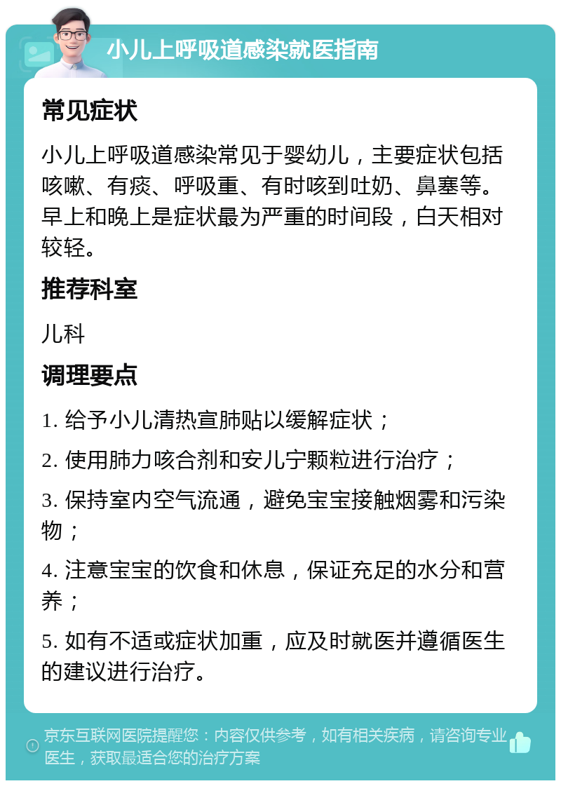 小儿上呼吸道感染就医指南 常见症状 小儿上呼吸道感染常见于婴幼儿，主要症状包括咳嗽、有痰、呼吸重、有时咳到吐奶、鼻塞等。早上和晚上是症状最为严重的时间段，白天相对较轻。 推荐科室 儿科 调理要点 1. 给予小儿清热宣肺贴以缓解症状； 2. 使用肺力咳合剂和安儿宁颗粒进行治疗； 3. 保持室内空气流通，避免宝宝接触烟雾和污染物； 4. 注意宝宝的饮食和休息，保证充足的水分和营养； 5. 如有不适或症状加重，应及时就医并遵循医生的建议进行治疗。