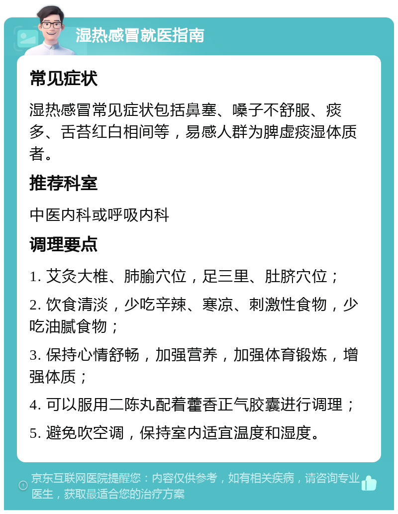 湿热感冒就医指南 常见症状 湿热感冒常见症状包括鼻塞、嗓子不舒服、痰多、舌苔红白相间等，易感人群为脾虚痰湿体质者。 推荐科室 中医内科或呼吸内科 调理要点 1. 艾灸大椎、肺腧穴位，足三里、肚脐穴位； 2. 饮食清淡，少吃辛辣、寒凉、刺激性食物，少吃油腻食物； 3. 保持心情舒畅，加强营养，加强体育锻炼，增强体质； 4. 可以服用二陈丸配着藿香正气胶囊进行调理； 5. 避免吹空调，保持室内适宜温度和湿度。