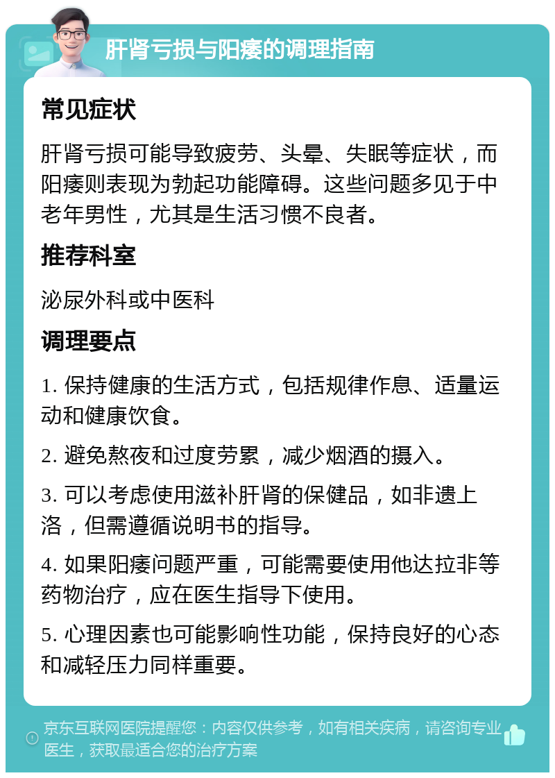 肝肾亏损与阳痿的调理指南 常见症状 肝肾亏损可能导致疲劳、头晕、失眠等症状，而阳痿则表现为勃起功能障碍。这些问题多见于中老年男性，尤其是生活习惯不良者。 推荐科室 泌尿外科或中医科 调理要点 1. 保持健康的生活方式，包括规律作息、适量运动和健康饮食。 2. 避免熬夜和过度劳累，减少烟酒的摄入。 3. 可以考虑使用滋补肝肾的保健品，如非遗上洛，但需遵循说明书的指导。 4. 如果阳痿问题严重，可能需要使用他达拉非等药物治疗，应在医生指导下使用。 5. 心理因素也可能影响性功能，保持良好的心态和减轻压力同样重要。