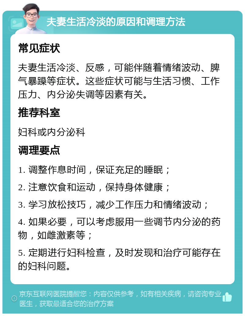 夫妻生活冷淡的原因和调理方法 常见症状 夫妻生活冷淡、反感，可能伴随着情绪波动、脾气暴躁等症状。这些症状可能与生活习惯、工作压力、内分泌失调等因素有关。 推荐科室 妇科或内分泌科 调理要点 1. 调整作息时间，保证充足的睡眠； 2. 注意饮食和运动，保持身体健康； 3. 学习放松技巧，减少工作压力和情绪波动； 4. 如果必要，可以考虑服用一些调节内分泌的药物，如雌激素等； 5. 定期进行妇科检查，及时发现和治疗可能存在的妇科问题。