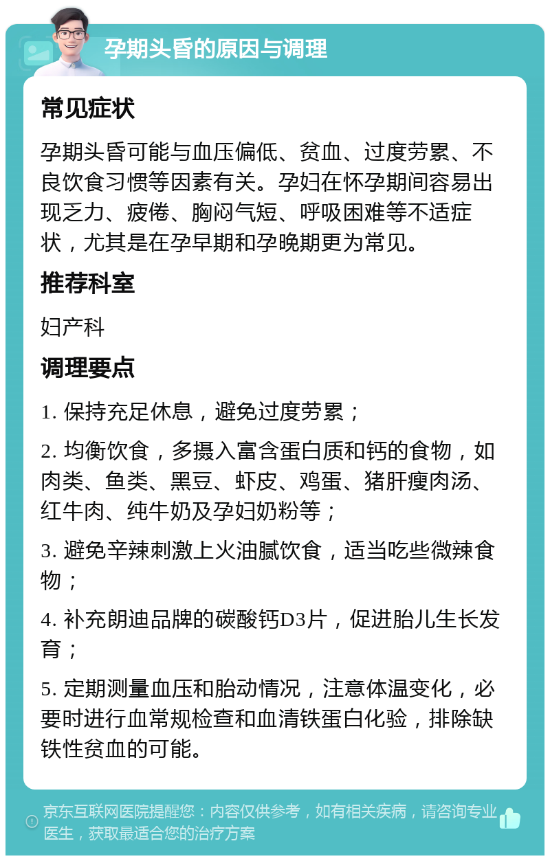 孕期头昏的原因与调理 常见症状 孕期头昏可能与血压偏低、贫血、过度劳累、不良饮食习惯等因素有关。孕妇在怀孕期间容易出现乏力、疲倦、胸闷气短、呼吸困难等不适症状，尤其是在孕早期和孕晚期更为常见。 推荐科室 妇产科 调理要点 1. 保持充足休息，避免过度劳累； 2. 均衡饮食，多摄入富含蛋白质和钙的食物，如肉类、鱼类、黑豆、虾皮、鸡蛋、猪肝瘦肉汤、红牛肉、纯牛奶及孕妇奶粉等； 3. 避免辛辣刺激上火油腻饮食，适当吃些微辣食物； 4. 补充朗迪品牌的碳酸钙D3片，促进胎儿生长发育； 5. 定期测量血压和胎动情况，注意体温变化，必要时进行血常规检查和血清铁蛋白化验，排除缺铁性贫血的可能。