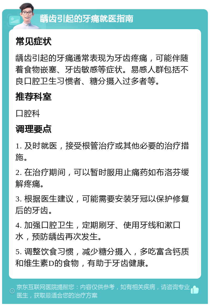 龋齿引起的牙痛就医指南 常见症状 龋齿引起的牙痛通常表现为牙齿疼痛，可能伴随着食物嵌塞、牙齿敏感等症状。易感人群包括不良口腔卫生习惯者、糖分摄入过多者等。 推荐科室 口腔科 调理要点 1. 及时就医，接受根管治疗或其他必要的治疗措施。 2. 在治疗期间，可以暂时服用止痛药如布洛芬缓解疼痛。 3. 根据医生建议，可能需要安装牙冠以保护修复后的牙齿。 4. 加强口腔卫生，定期刷牙、使用牙线和漱口水，预防龋齿再次发生。 5. 调整饮食习惯，减少糖分摄入，多吃富含钙质和维生素D的食物，有助于牙齿健康。