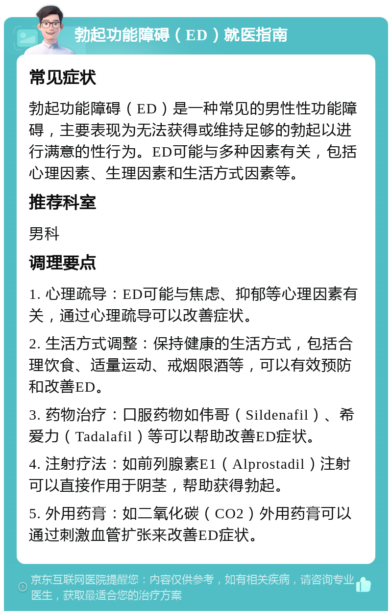 勃起功能障碍（ED）就医指南 常见症状 勃起功能障碍（ED）是一种常见的男性性功能障碍，主要表现为无法获得或维持足够的勃起以进行满意的性行为。ED可能与多种因素有关，包括心理因素、生理因素和生活方式因素等。 推荐科室 男科 调理要点 1. 心理疏导：ED可能与焦虑、抑郁等心理因素有关，通过心理疏导可以改善症状。 2. 生活方式调整：保持健康的生活方式，包括合理饮食、适量运动、戒烟限酒等，可以有效预防和改善ED。 3. 药物治疗：口服药物如伟哥（Sildenafil）、希爱力（Tadalafil）等可以帮助改善ED症状。 4. 注射疗法：如前列腺素E1（Alprostadil）注射可以直接作用于阴茎，帮助获得勃起。 5. 外用药膏：如二氧化碳（CO2）外用药膏可以通过刺激血管扩张来改善ED症状。