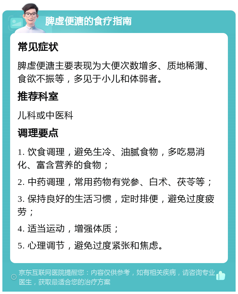 脾虚便溏的食疗指南 常见症状 脾虚便溏主要表现为大便次数增多、质地稀薄、食欲不振等，多见于小儿和体弱者。 推荐科室 儿科或中医科 调理要点 1. 饮食调理，避免生冷、油腻食物，多吃易消化、富含营养的食物； 2. 中药调理，常用药物有党参、白术、茯苓等； 3. 保持良好的生活习惯，定时排便，避免过度疲劳； 4. 适当运动，增强体质； 5. 心理调节，避免过度紧张和焦虑。