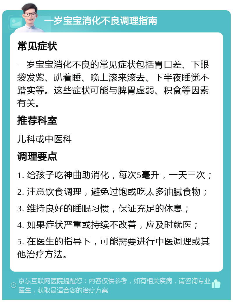 一岁宝宝消化不良调理指南 常见症状 一岁宝宝消化不良的常见症状包括胃口差、下眼袋发紫、趴着睡、晚上滚来滚去、下半夜睡觉不踏实等。这些症状可能与脾胃虚弱、积食等因素有关。 推荐科室 儿科或中医科 调理要点 1. 给孩子吃神曲助消化，每次5毫升，一天三次； 2. 注意饮食调理，避免过饱或吃太多油腻食物； 3. 维持良好的睡眠习惯，保证充足的休息； 4. 如果症状严重或持续不改善，应及时就医； 5. 在医生的指导下，可能需要进行中医调理或其他治疗方法。