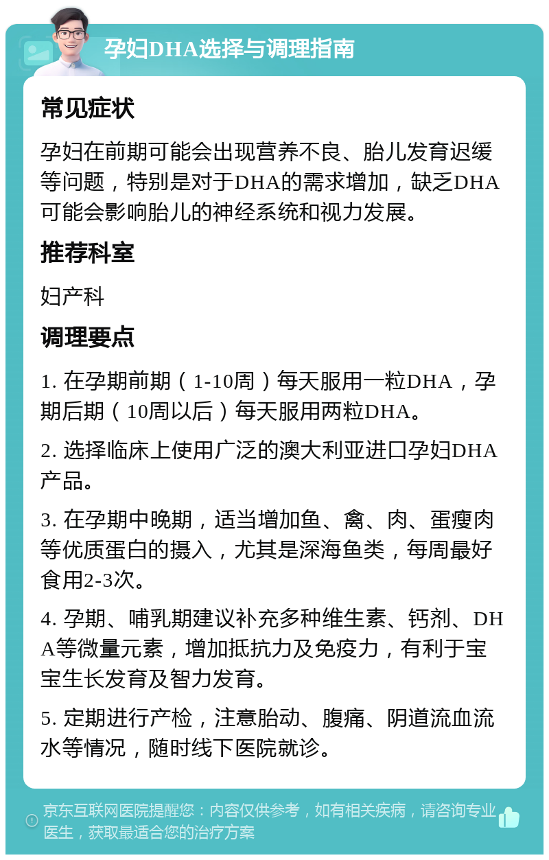 孕妇DHA选择与调理指南 常见症状 孕妇在前期可能会出现营养不良、胎儿发育迟缓等问题，特别是对于DHA的需求增加，缺乏DHA可能会影响胎儿的神经系统和视力发展。 推荐科室 妇产科 调理要点 1. 在孕期前期（1-10周）每天服用一粒DHA，孕期后期（10周以后）每天服用两粒DHA。 2. 选择临床上使用广泛的澳大利亚进口孕妇DHA产品。 3. 在孕期中晚期，适当增加鱼、禽、肉、蛋瘦肉等优质蛋白的摄入，尤其是深海鱼类，每周最好食用2-3次。 4. 孕期、哺乳期建议补充多种维生素、钙剂、DHA等微量元素，增加抵抗力及免疫力，有利于宝宝生长发育及智力发育。 5. 定期进行产检，注意胎动、腹痛、阴道流血流水等情况，随时线下医院就诊。