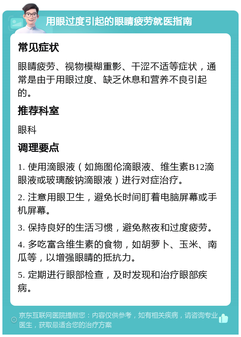 用眼过度引起的眼睛疲劳就医指南 常见症状 眼睛疲劳、视物模糊重影、干涩不适等症状，通常是由于用眼过度、缺乏休息和营养不良引起的。 推荐科室 眼科 调理要点 1. 使用滴眼液（如施图伦滴眼液、维生素B12滴眼液或玻璃酸钠滴眼液）进行对症治疗。 2. 注意用眼卫生，避免长时间盯着电脑屏幕或手机屏幕。 3. 保持良好的生活习惯，避免熬夜和过度疲劳。 4. 多吃富含维生素的食物，如胡萝卜、玉米、南瓜等，以增强眼睛的抵抗力。 5. 定期进行眼部检查，及时发现和治疗眼部疾病。