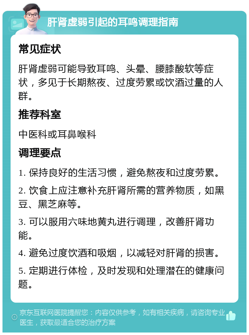 肝肾虚弱引起的耳鸣调理指南 常见症状 肝肾虚弱可能导致耳鸣、头晕、腰膝酸软等症状，多见于长期熬夜、过度劳累或饮酒过量的人群。 推荐科室 中医科或耳鼻喉科 调理要点 1. 保持良好的生活习惯，避免熬夜和过度劳累。 2. 饮食上应注意补充肝肾所需的营养物质，如黑豆、黑芝麻等。 3. 可以服用六味地黄丸进行调理，改善肝肾功能。 4. 避免过度饮酒和吸烟，以减轻对肝肾的损害。 5. 定期进行体检，及时发现和处理潜在的健康问题。