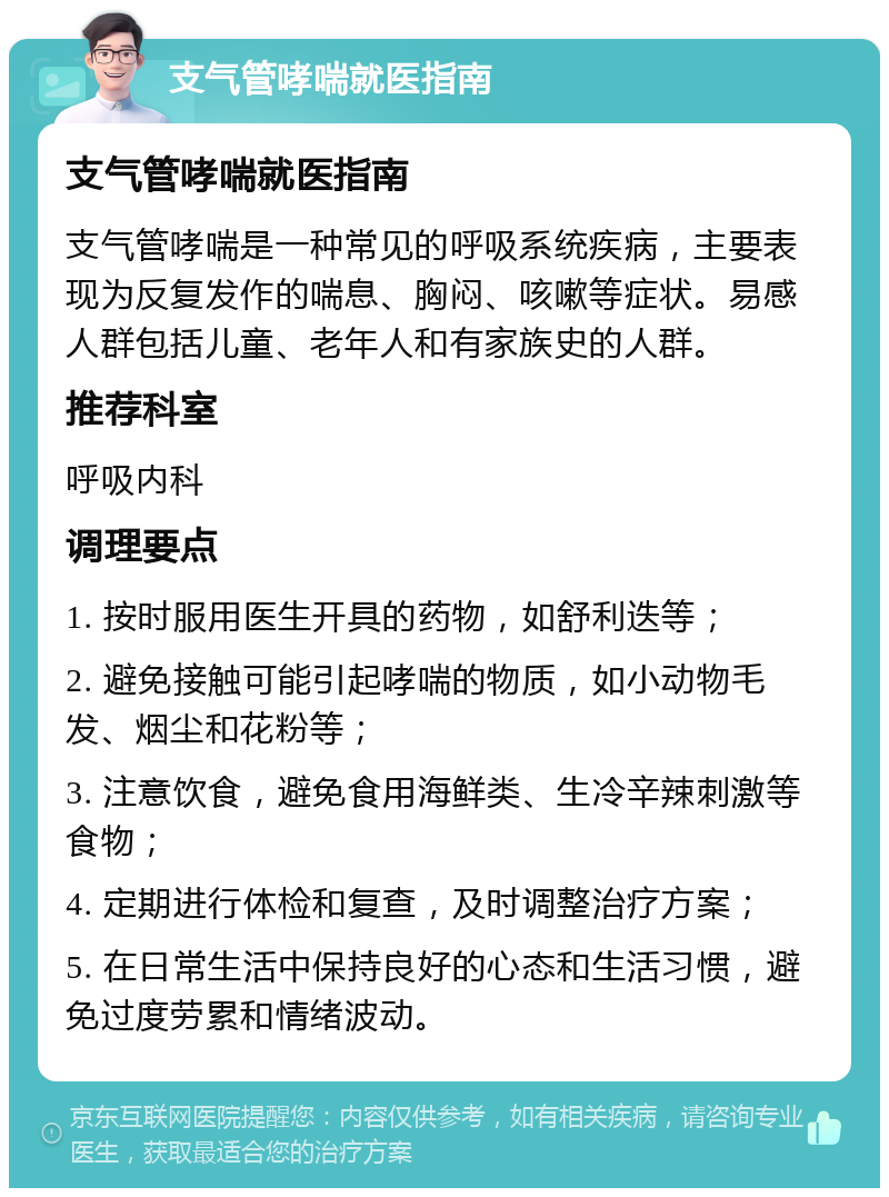 支气管哮喘就医指南 支气管哮喘就医指南 支气管哮喘是一种常见的呼吸系统疾病，主要表现为反复发作的喘息、胸闷、咳嗽等症状。易感人群包括儿童、老年人和有家族史的人群。 推荐科室 呼吸内科 调理要点 1. 按时服用医生开具的药物，如舒利迭等； 2. 避免接触可能引起哮喘的物质，如小动物毛发、烟尘和花粉等； 3. 注意饮食，避免食用海鲜类、生冷辛辣刺激等食物； 4. 定期进行体检和复查，及时调整治疗方案； 5. 在日常生活中保持良好的心态和生活习惯，避免过度劳累和情绪波动。