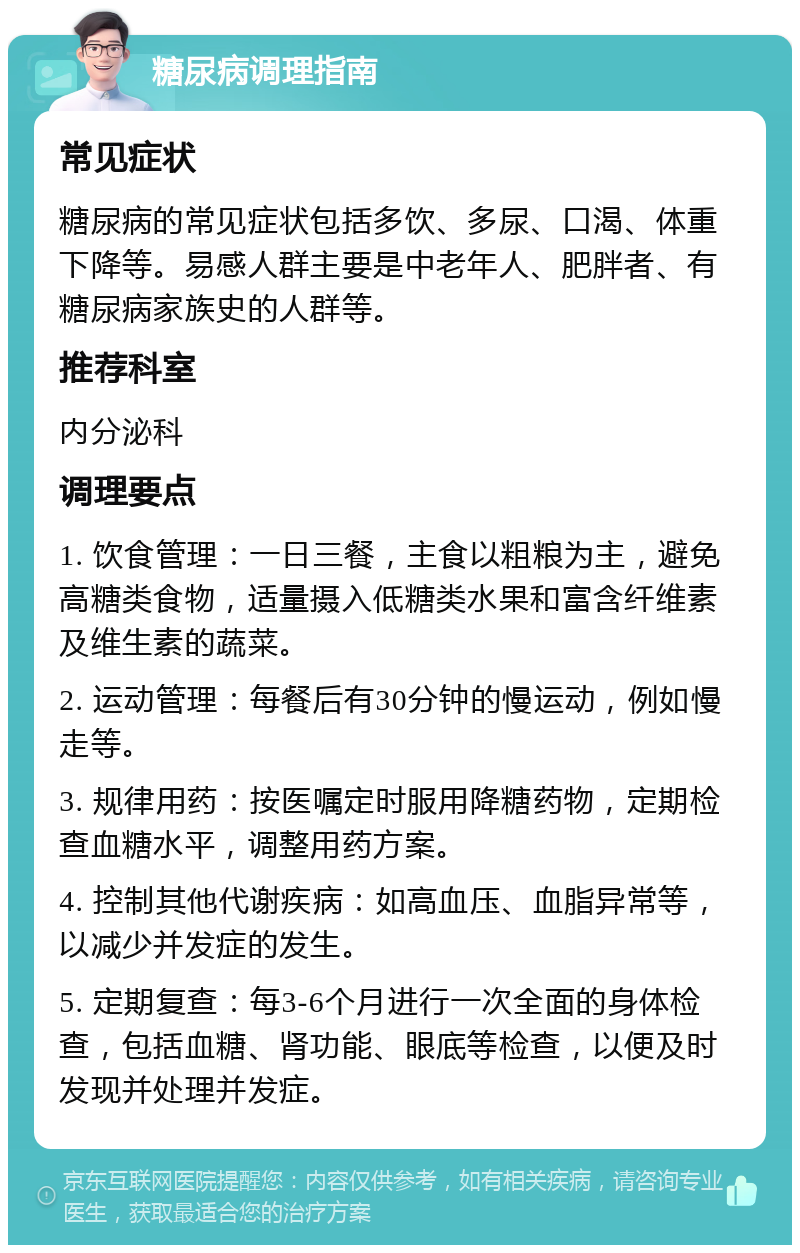 糖尿病调理指南 常见症状 糖尿病的常见症状包括多饮、多尿、口渴、体重下降等。易感人群主要是中老年人、肥胖者、有糖尿病家族史的人群等。 推荐科室 内分泌科 调理要点 1. 饮食管理：一日三餐，主食以粗粮为主，避免高糖类食物，适量摄入低糖类水果和富含纤维素及维生素的蔬菜。 2. 运动管理：每餐后有30分钟的慢运动，例如慢走等。 3. 规律用药：按医嘱定时服用降糖药物，定期检查血糖水平，调整用药方案。 4. 控制其他代谢疾病：如高血压、血脂异常等，以减少并发症的发生。 5. 定期复查：每3-6个月进行一次全面的身体检查，包括血糖、肾功能、眼底等检查，以便及时发现并处理并发症。