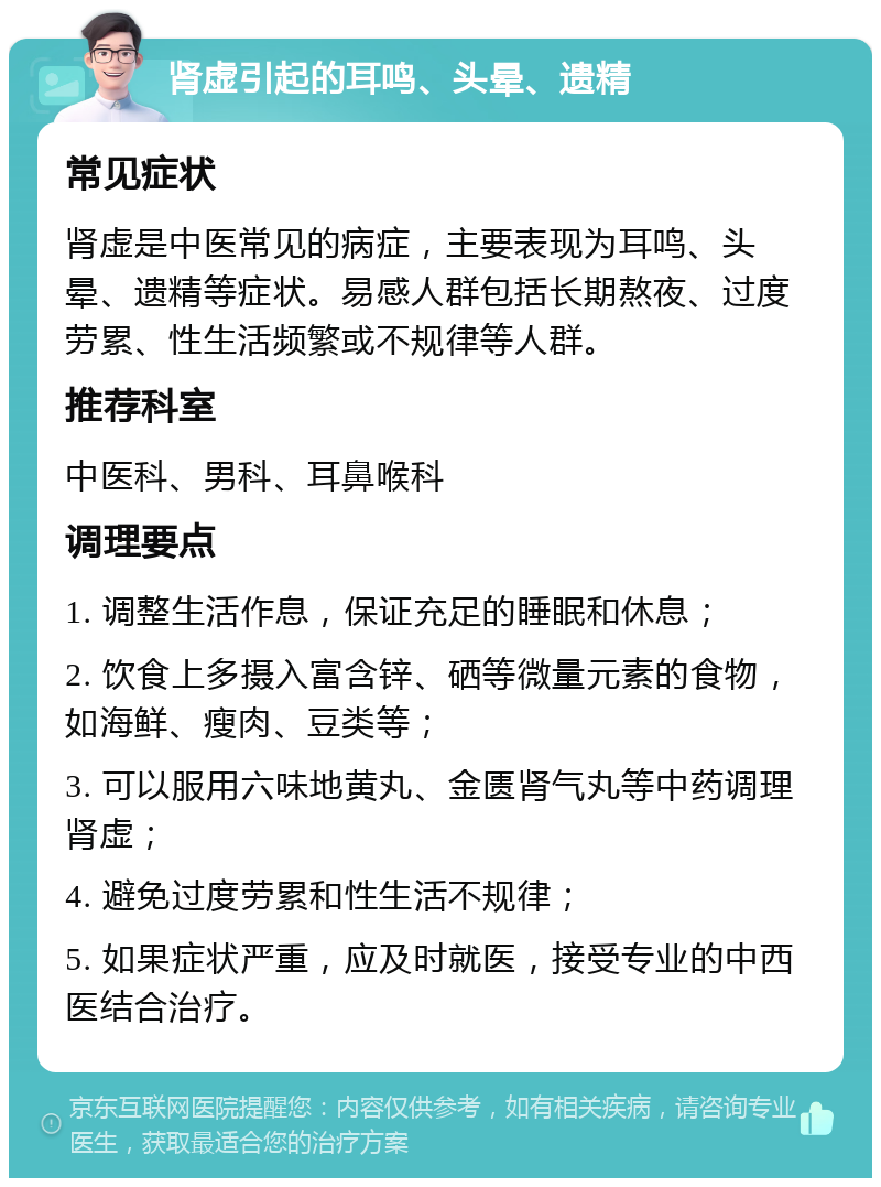 肾虚引起的耳鸣、头晕、遗精 常见症状 肾虚是中医常见的病症，主要表现为耳鸣、头晕、遗精等症状。易感人群包括长期熬夜、过度劳累、性生活频繁或不规律等人群。 推荐科室 中医科、男科、耳鼻喉科 调理要点 1. 调整生活作息，保证充足的睡眠和休息； 2. 饮食上多摄入富含锌、硒等微量元素的食物，如海鲜、瘦肉、豆类等； 3. 可以服用六味地黄丸、金匮肾气丸等中药调理肾虚； 4. 避免过度劳累和性生活不规律； 5. 如果症状严重，应及时就医，接受专业的中西医结合治疗。