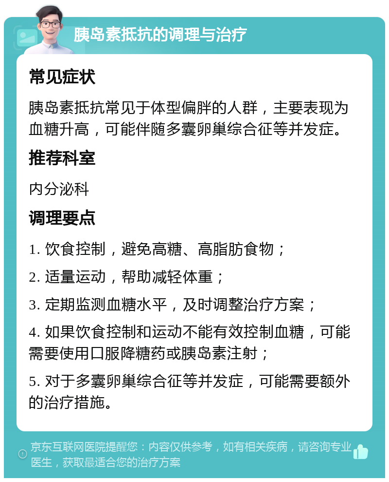 胰岛素抵抗的调理与治疗 常见症状 胰岛素抵抗常见于体型偏胖的人群，主要表现为血糖升高，可能伴随多囊卵巢综合征等并发症。 推荐科室 内分泌科 调理要点 1. 饮食控制，避免高糖、高脂肪食物； 2. 适量运动，帮助减轻体重； 3. 定期监测血糖水平，及时调整治疗方案； 4. 如果饮食控制和运动不能有效控制血糖，可能需要使用口服降糖药或胰岛素注射； 5. 对于多囊卵巢综合征等并发症，可能需要额外的治疗措施。