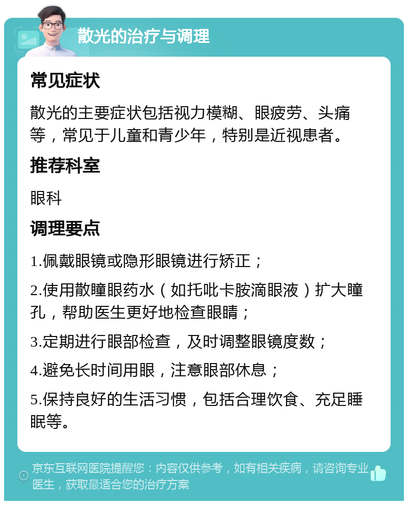 散光的治疗与调理 常见症状 散光的主要症状包括视力模糊、眼疲劳、头痛等，常见于儿童和青少年，特别是近视患者。 推荐科室 眼科 调理要点 1.佩戴眼镜或隐形眼镜进行矫正； 2.使用散瞳眼药水（如托吡卡胺滴眼液）扩大瞳孔，帮助医生更好地检查眼睛； 3.定期进行眼部检查，及时调整眼镜度数； 4.避免长时间用眼，注意眼部休息； 5.保持良好的生活习惯，包括合理饮食、充足睡眠等。