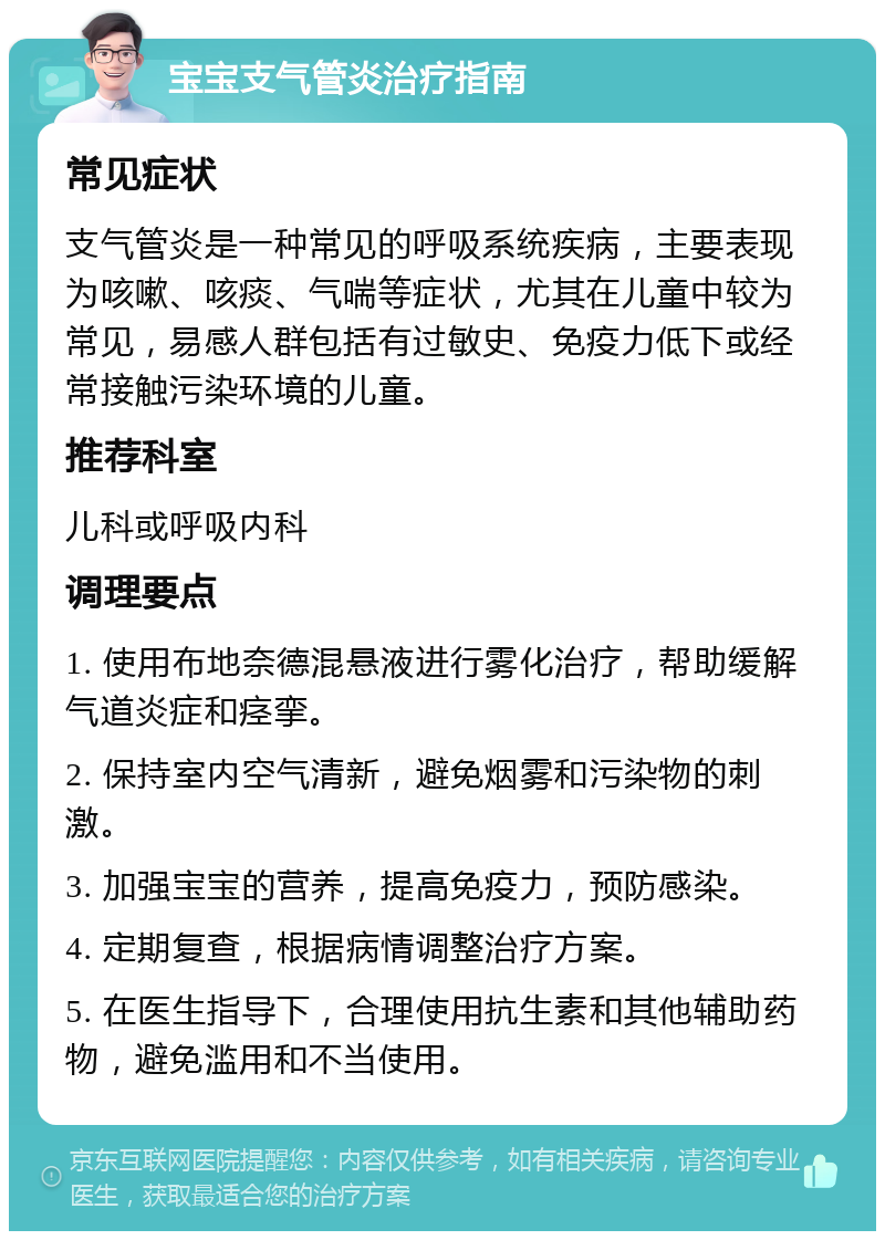 宝宝支气管炎治疗指南 常见症状 支气管炎是一种常见的呼吸系统疾病，主要表现为咳嗽、咳痰、气喘等症状，尤其在儿童中较为常见，易感人群包括有过敏史、免疫力低下或经常接触污染环境的儿童。 推荐科室 儿科或呼吸内科 调理要点 1. 使用布地奈德混悬液进行雾化治疗，帮助缓解气道炎症和痉挛。 2. 保持室内空气清新，避免烟雾和污染物的刺激。 3. 加强宝宝的营养，提高免疫力，预防感染。 4. 定期复查，根据病情调整治疗方案。 5. 在医生指导下，合理使用抗生素和其他辅助药物，避免滥用和不当使用。