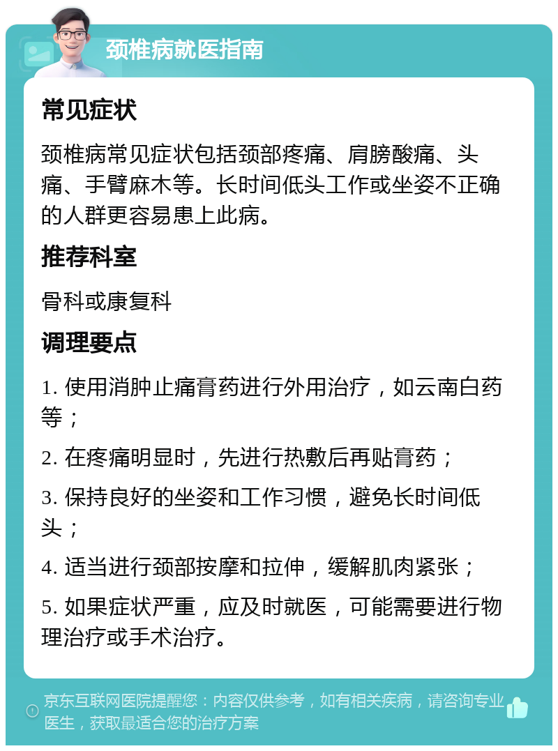 颈椎病就医指南 常见症状 颈椎病常见症状包括颈部疼痛、肩膀酸痛、头痛、手臂麻木等。长时间低头工作或坐姿不正确的人群更容易患上此病。 推荐科室 骨科或康复科 调理要点 1. 使用消肿止痛膏药进行外用治疗，如云南白药等； 2. 在疼痛明显时，先进行热敷后再贴膏药； 3. 保持良好的坐姿和工作习惯，避免长时间低头； 4. 适当进行颈部按摩和拉伸，缓解肌肉紧张； 5. 如果症状严重，应及时就医，可能需要进行物理治疗或手术治疗。