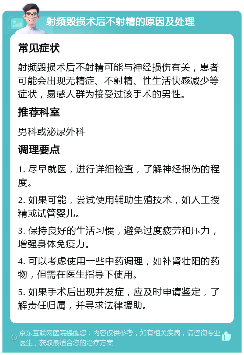 射频毁损术后不射精的原因及处理 常见症状 射频毁损术后不射精可能与神经损伤有关，患者可能会出现无精症、不射精、性生活快感减少等症状，易感人群为接受过该手术的男性。 推荐科室 男科或泌尿外科 调理要点 1. 尽早就医，进行详细检查，了解神经损伤的程度。 2. 如果可能，尝试使用辅助生殖技术，如人工授精或试管婴儿。 3. 保持良好的生活习惯，避免过度疲劳和压力，增强身体免疫力。 4. 可以考虑使用一些中药调理，如补肾壮阳的药物，但需在医生指导下使用。 5. 如果手术后出现并发症，应及时申请鉴定，了解责任归属，并寻求法律援助。