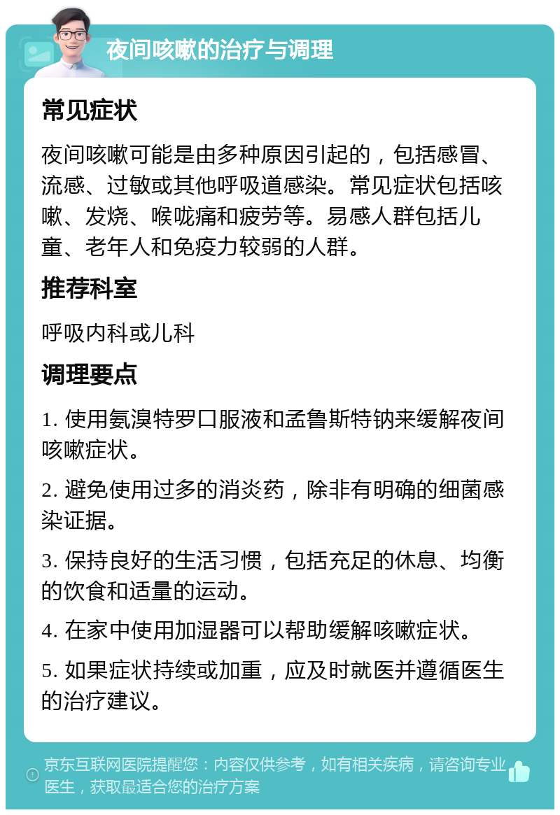 夜间咳嗽的治疗与调理 常见症状 夜间咳嗽可能是由多种原因引起的，包括感冒、流感、过敏或其他呼吸道感染。常见症状包括咳嗽、发烧、喉咙痛和疲劳等。易感人群包括儿童、老年人和免疫力较弱的人群。 推荐科室 呼吸内科或儿科 调理要点 1. 使用氨溴特罗口服液和孟鲁斯特钠来缓解夜间咳嗽症状。 2. 避免使用过多的消炎药，除非有明确的细菌感染证据。 3. 保持良好的生活习惯，包括充足的休息、均衡的饮食和适量的运动。 4. 在家中使用加湿器可以帮助缓解咳嗽症状。 5. 如果症状持续或加重，应及时就医并遵循医生的治疗建议。