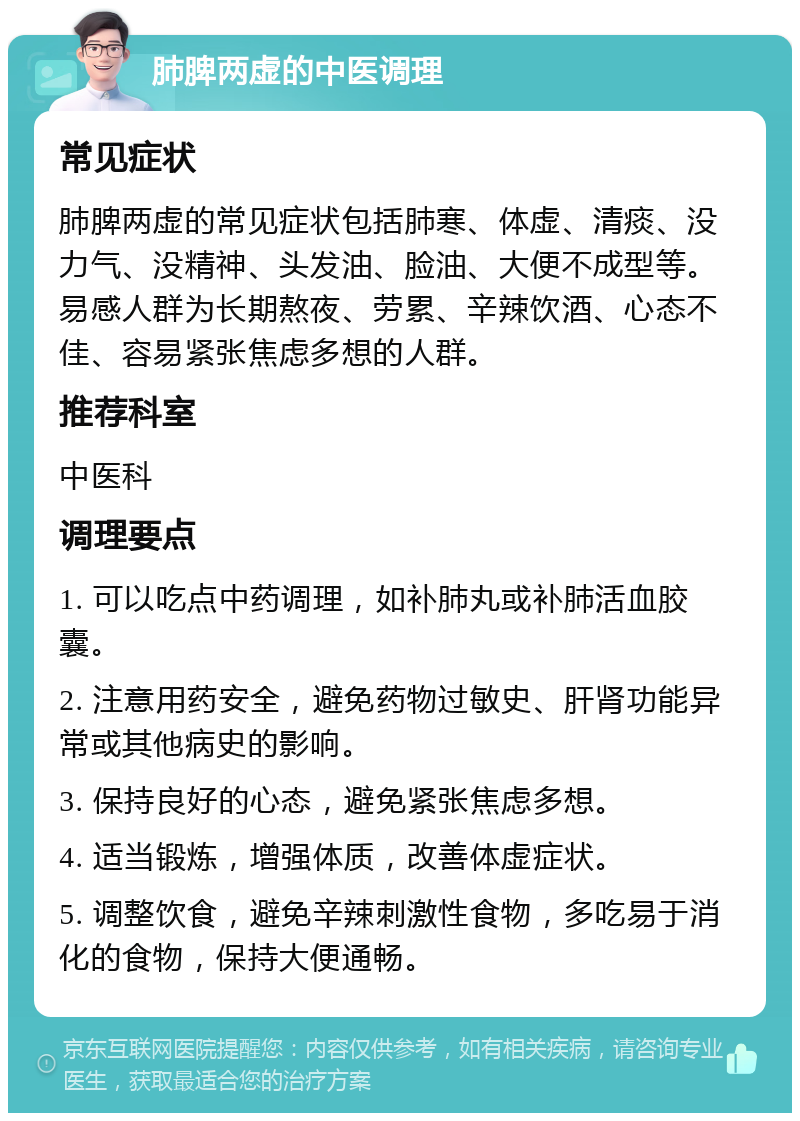 肺脾两虚的中医调理 常见症状 肺脾两虚的常见症状包括肺寒、体虚、清痰、没力气、没精神、头发油、脸油、大便不成型等。易感人群为长期熬夜、劳累、辛辣饮酒、心态不佳、容易紧张焦虑多想的人群。 推荐科室 中医科 调理要点 1. 可以吃点中药调理，如补肺丸或补肺活血胶囊。 2. 注意用药安全，避免药物过敏史、肝肾功能异常或其他病史的影响。 3. 保持良好的心态，避免紧张焦虑多想。 4. 适当锻炼，增强体质，改善体虚症状。 5. 调整饮食，避免辛辣刺激性食物，多吃易于消化的食物，保持大便通畅。