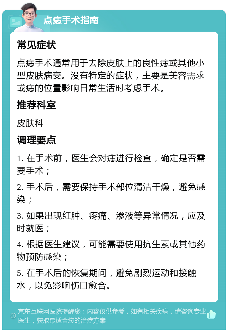 点痣手术指南 常见症状 点痣手术通常用于去除皮肤上的良性痣或其他小型皮肤病变。没有特定的症状，主要是美容需求或痣的位置影响日常生活时考虑手术。 推荐科室 皮肤科 调理要点 1. 在手术前，医生会对痣进行检查，确定是否需要手术； 2. 手术后，需要保持手术部位清洁干燥，避免感染； 3. 如果出现红肿、疼痛、渗液等异常情况，应及时就医； 4. 根据医生建议，可能需要使用抗生素或其他药物预防感染； 5. 在手术后的恢复期间，避免剧烈运动和接触水，以免影响伤口愈合。