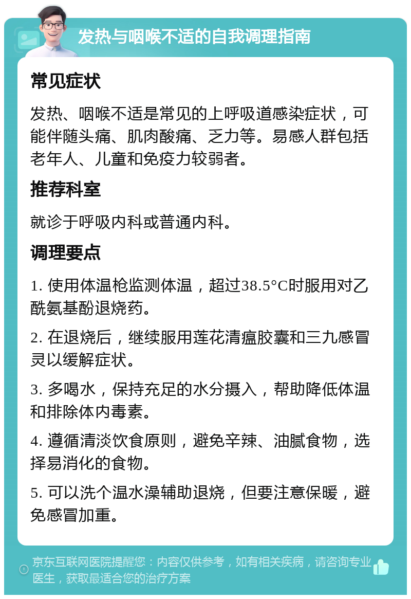 发热与咽喉不适的自我调理指南 常见症状 发热、咽喉不适是常见的上呼吸道感染症状，可能伴随头痛、肌肉酸痛、乏力等。易感人群包括老年人、儿童和免疫力较弱者。 推荐科室 就诊于呼吸内科或普通内科。 调理要点 1. 使用体温枪监测体温，超过38.5°C时服用对乙酰氨基酚退烧药。 2. 在退烧后，继续服用莲花清瘟胶囊和三九感冒灵以缓解症状。 3. 多喝水，保持充足的水分摄入，帮助降低体温和排除体内毒素。 4. 遵循清淡饮食原则，避免辛辣、油腻食物，选择易消化的食物。 5. 可以洗个温水澡辅助退烧，但要注意保暖，避免感冒加重。