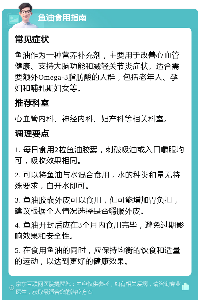 鱼油食用指南 常见症状 鱼油作为一种营养补充剂，主要用于改善心血管健康、支持大脑功能和减轻关节炎症状。适合需要额外Omega-3脂肪酸的人群，包括老年人、孕妇和哺乳期妇女等。 推荐科室 心血管内科、神经内科、妇产科等相关科室。 调理要点 1. 每日食用2粒鱼油胶囊，刺破吸油或入口嚼服均可，吸收效果相同。 2. 可以将鱼油与水混合食用，水的种类和量无特殊要求，白开水即可。 3. 鱼油胶囊外皮可以食用，但可能增加胃负担，建议根据个人情况选择是否嚼服外皮。 4. 鱼油开封后应在3个月内食用完毕，避免过期影响效果和安全性。 5. 在食用鱼油的同时，应保持均衡的饮食和适量的运动，以达到更好的健康效果。