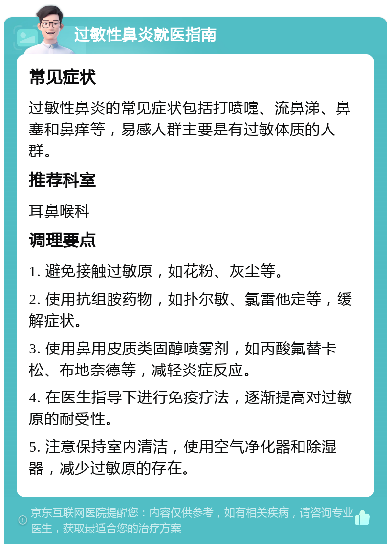 过敏性鼻炎就医指南 常见症状 过敏性鼻炎的常见症状包括打喷嚏、流鼻涕、鼻塞和鼻痒等，易感人群主要是有过敏体质的人群。 推荐科室 耳鼻喉科 调理要点 1. 避免接触过敏原，如花粉、灰尘等。 2. 使用抗组胺药物，如扑尔敏、氯雷他定等，缓解症状。 3. 使用鼻用皮质类固醇喷雾剂，如丙酸氟替卡松、布地奈德等，减轻炎症反应。 4. 在医生指导下进行免疫疗法，逐渐提高对过敏原的耐受性。 5. 注意保持室内清洁，使用空气净化器和除湿器，减少过敏原的存在。