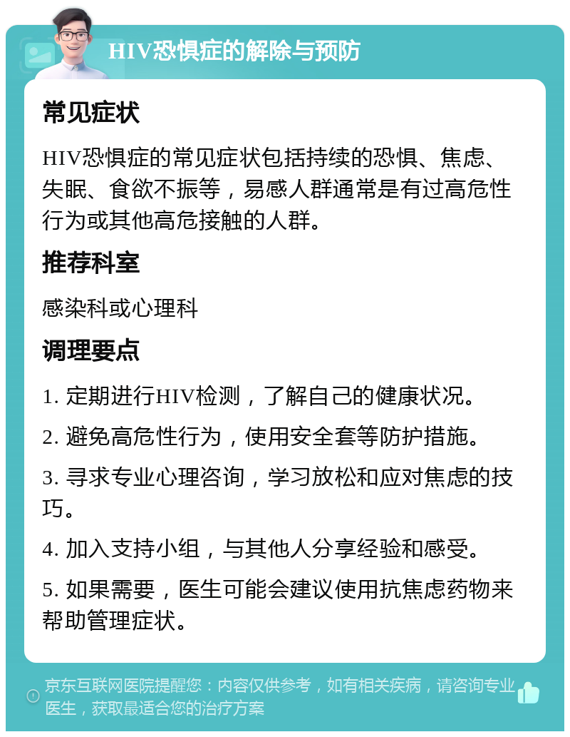 HIV恐惧症的解除与预防 常见症状 HIV恐惧症的常见症状包括持续的恐惧、焦虑、失眠、食欲不振等，易感人群通常是有过高危性行为或其他高危接触的人群。 推荐科室 感染科或心理科 调理要点 1. 定期进行HIV检测，了解自己的健康状况。 2. 避免高危性行为，使用安全套等防护措施。 3. 寻求专业心理咨询，学习放松和应对焦虑的技巧。 4. 加入支持小组，与其他人分享经验和感受。 5. 如果需要，医生可能会建议使用抗焦虑药物来帮助管理症状。