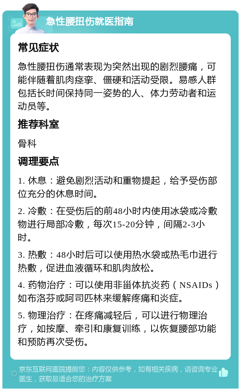 急性腰扭伤就医指南 常见症状 急性腰扭伤通常表现为突然出现的剧烈腰痛，可能伴随着肌肉痉挛、僵硬和活动受限。易感人群包括长时间保持同一姿势的人、体力劳动者和运动员等。 推荐科室 骨科 调理要点 1. 休息：避免剧烈活动和重物提起，给予受伤部位充分的休息时间。 2. 冷敷：在受伤后的前48小时内使用冰袋或冷敷物进行局部冷敷，每次15-20分钟，间隔2-3小时。 3. 热敷：48小时后可以使用热水袋或热毛巾进行热敷，促进血液循环和肌肉放松。 4. 药物治疗：可以使用非甾体抗炎药（NSAIDs）如布洛芬或阿司匹林来缓解疼痛和炎症。 5. 物理治疗：在疼痛减轻后，可以进行物理治疗，如按摩、牵引和康复训练，以恢复腰部功能和预防再次受伤。