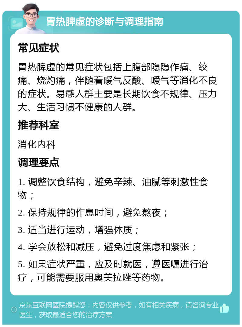 胃热脾虚的诊断与调理指南 常见症状 胃热脾虚的常见症状包括上腹部隐隐作痛、绞痛、烧灼痛，伴随着暖气反酸、嗳气等消化不良的症状。易感人群主要是长期饮食不规律、压力大、生活习惯不健康的人群。 推荐科室 消化内科 调理要点 1. 调整饮食结构，避免辛辣、油腻等刺激性食物； 2. 保持规律的作息时间，避免熬夜； 3. 适当进行运动，增强体质； 4. 学会放松和减压，避免过度焦虑和紧张； 5. 如果症状严重，应及时就医，遵医嘱进行治疗，可能需要服用奥美拉唑等药物。