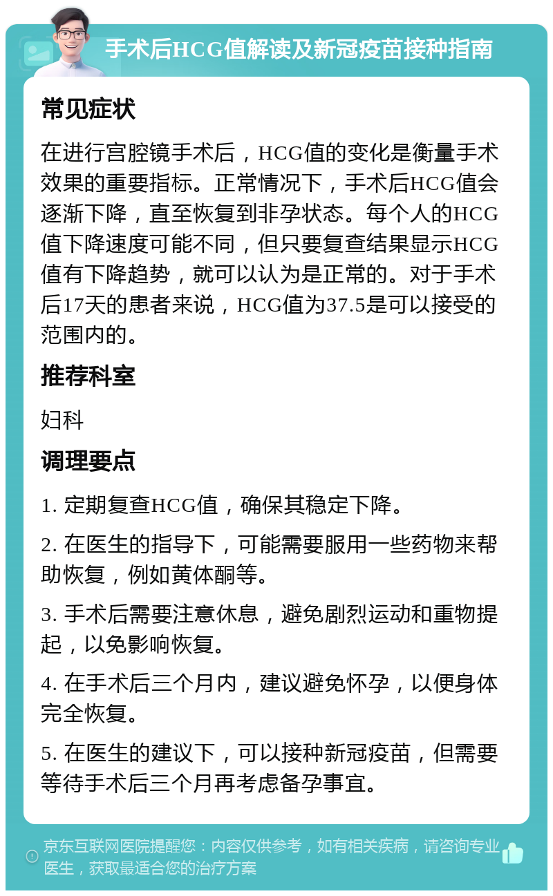 手术后HCG值解读及新冠疫苗接种指南 常见症状 在进行宫腔镜手术后，HCG值的变化是衡量手术效果的重要指标。正常情况下，手术后HCG值会逐渐下降，直至恢复到非孕状态。每个人的HCG值下降速度可能不同，但只要复查结果显示HCG值有下降趋势，就可以认为是正常的。对于手术后17天的患者来说，HCG值为37.5是可以接受的范围内的。 推荐科室 妇科 调理要点 1. 定期复查HCG值，确保其稳定下降。 2. 在医生的指导下，可能需要服用一些药物来帮助恢复，例如黄体酮等。 3. 手术后需要注意休息，避免剧烈运动和重物提起，以免影响恢复。 4. 在手术后三个月内，建议避免怀孕，以便身体完全恢复。 5. 在医生的建议下，可以接种新冠疫苗，但需要等待手术后三个月再考虑备孕事宜。