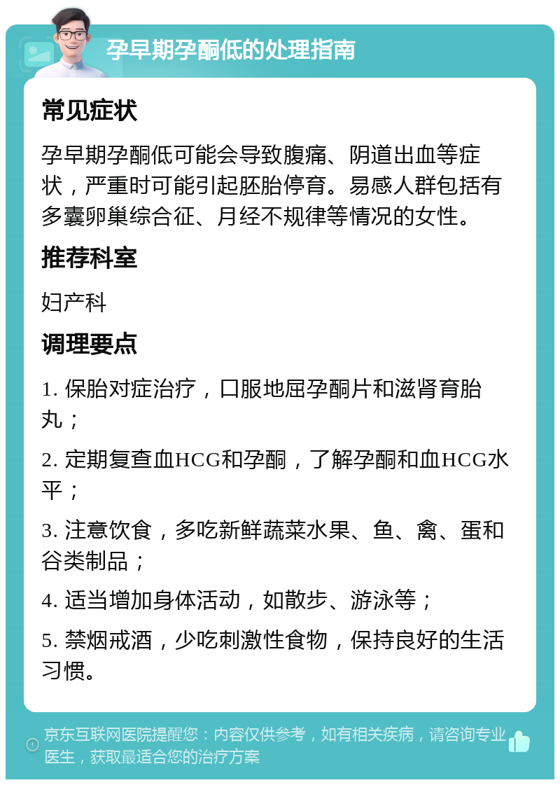 孕早期孕酮低的处理指南 常见症状 孕早期孕酮低可能会导致腹痛、阴道出血等症状，严重时可能引起胚胎停育。易感人群包括有多囊卵巢综合征、月经不规律等情况的女性。 推荐科室 妇产科 调理要点 1. 保胎对症治疗，口服地屈孕酮片和滋肾育胎丸； 2. 定期复查血HCG和孕酮，了解孕酮和血HCG水平； 3. 注意饮食，多吃新鲜蔬菜水果、鱼、禽、蛋和谷类制品； 4. 适当增加身体活动，如散步、游泳等； 5. 禁烟戒酒，少吃刺激性食物，保持良好的生活习惯。