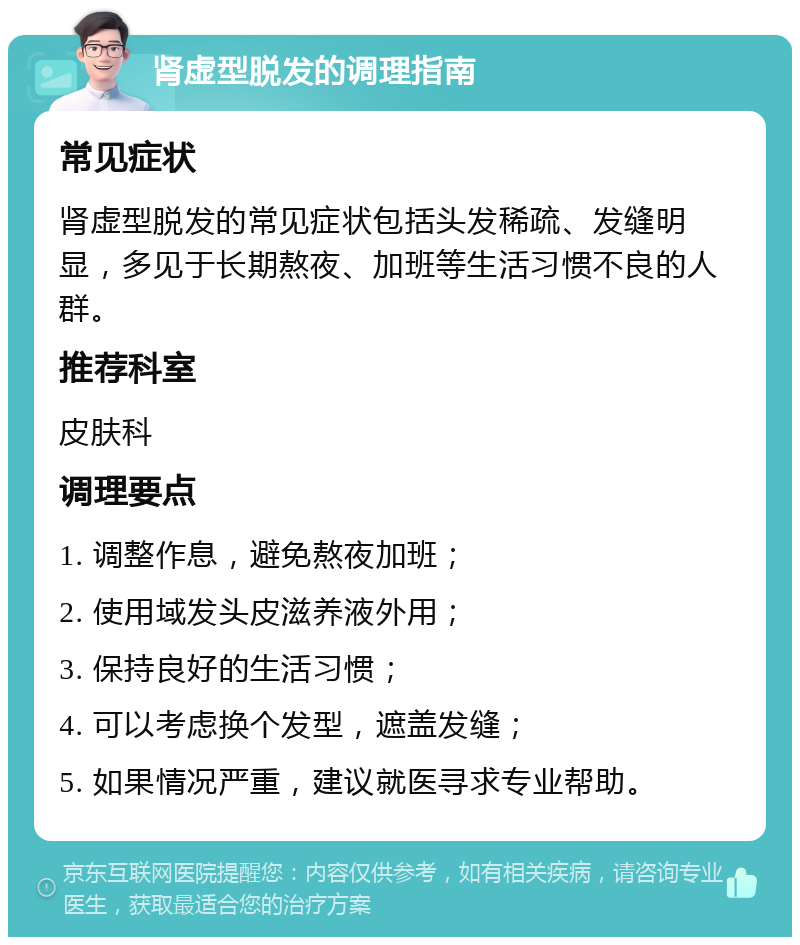 肾虚型脱发的调理指南 常见症状 肾虚型脱发的常见症状包括头发稀疏、发缝明显，多见于长期熬夜、加班等生活习惯不良的人群。 推荐科室 皮肤科 调理要点 1. 调整作息，避免熬夜加班； 2. 使用域发头皮滋养液外用； 3. 保持良好的生活习惯； 4. 可以考虑换个发型，遮盖发缝； 5. 如果情况严重，建议就医寻求专业帮助。