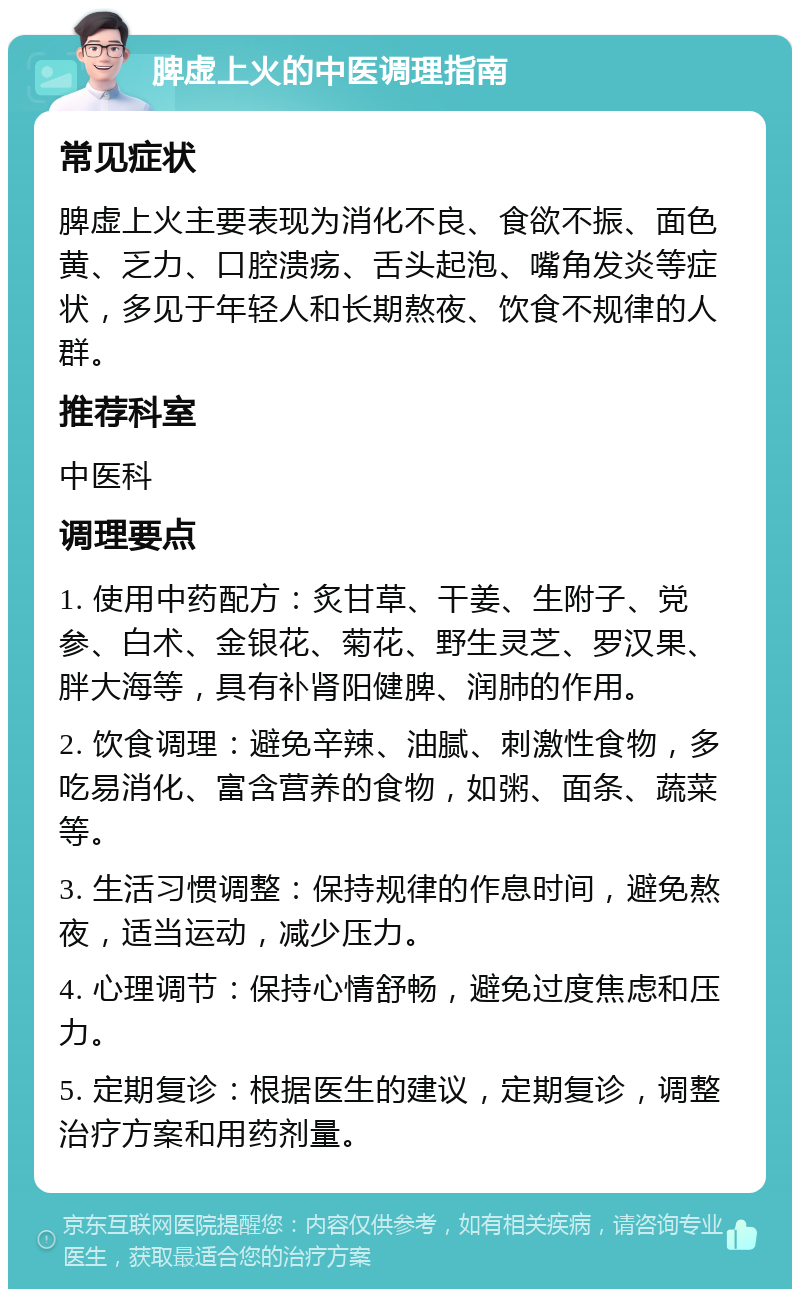 脾虚上火的中医调理指南 常见症状 脾虚上火主要表现为消化不良、食欲不振、面色黄、乏力、口腔溃疡、舌头起泡、嘴角发炎等症状，多见于年轻人和长期熬夜、饮食不规律的人群。 推荐科室 中医科 调理要点 1. 使用中药配方：炙甘草、干姜、生附子、党参、白术、金银花、菊花、野生灵芝、罗汉果、胖大海等，具有补肾阳健脾、润肺的作用。 2. 饮食调理：避免辛辣、油腻、刺激性食物，多吃易消化、富含营养的食物，如粥、面条、蔬菜等。 3. 生活习惯调整：保持规律的作息时间，避免熬夜，适当运动，减少压力。 4. 心理调节：保持心情舒畅，避免过度焦虑和压力。 5. 定期复诊：根据医生的建议，定期复诊，调整治疗方案和用药剂量。