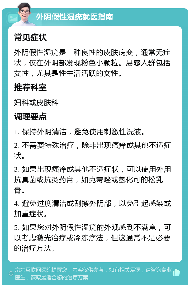 外阴假性湿疣就医指南 常见症状 外阴假性湿疣是一种良性的皮肤病变，通常无症状，仅在外阴部发现粉色小颗粒。易感人群包括女性，尤其是性生活活跃的女性。 推荐科室 妇科或皮肤科 调理要点 1. 保持外阴清洁，避免使用刺激性洗液。 2. 不需要特殊治疗，除非出现瘙痒或其他不适症状。 3. 如果出现瘙痒或其他不适症状，可以使用外用抗真菌或抗炎药膏，如克霉唑或氢化可的松乳膏。 4. 避免过度清洁或刮擦外阴部，以免引起感染或加重症状。 5. 如果您对外阴假性湿疣的外观感到不满意，可以考虑激光治疗或冷冻疗法，但这通常不是必要的治疗方法。