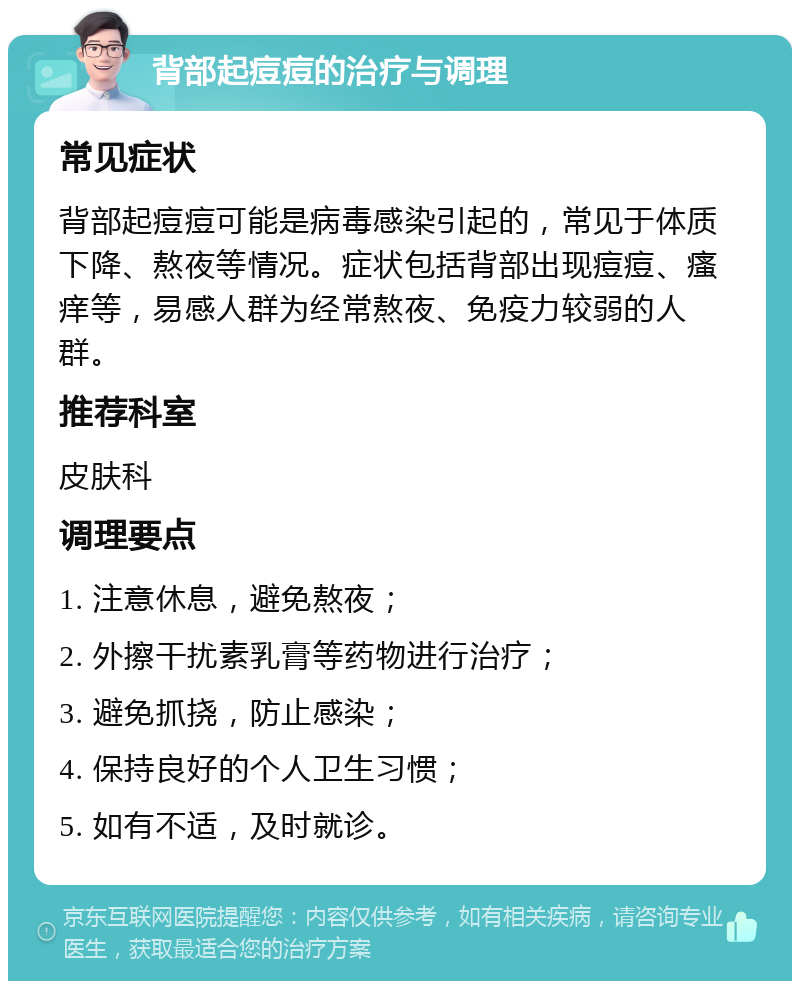 背部起痘痘的治疗与调理 常见症状 背部起痘痘可能是病毒感染引起的，常见于体质下降、熬夜等情况。症状包括背部出现痘痘、瘙痒等，易感人群为经常熬夜、免疫力较弱的人群。 推荐科室 皮肤科 调理要点 1. 注意休息，避免熬夜； 2. 外擦干扰素乳膏等药物进行治疗； 3. 避免抓挠，防止感染； 4. 保持良好的个人卫生习惯； 5. 如有不适，及时就诊。