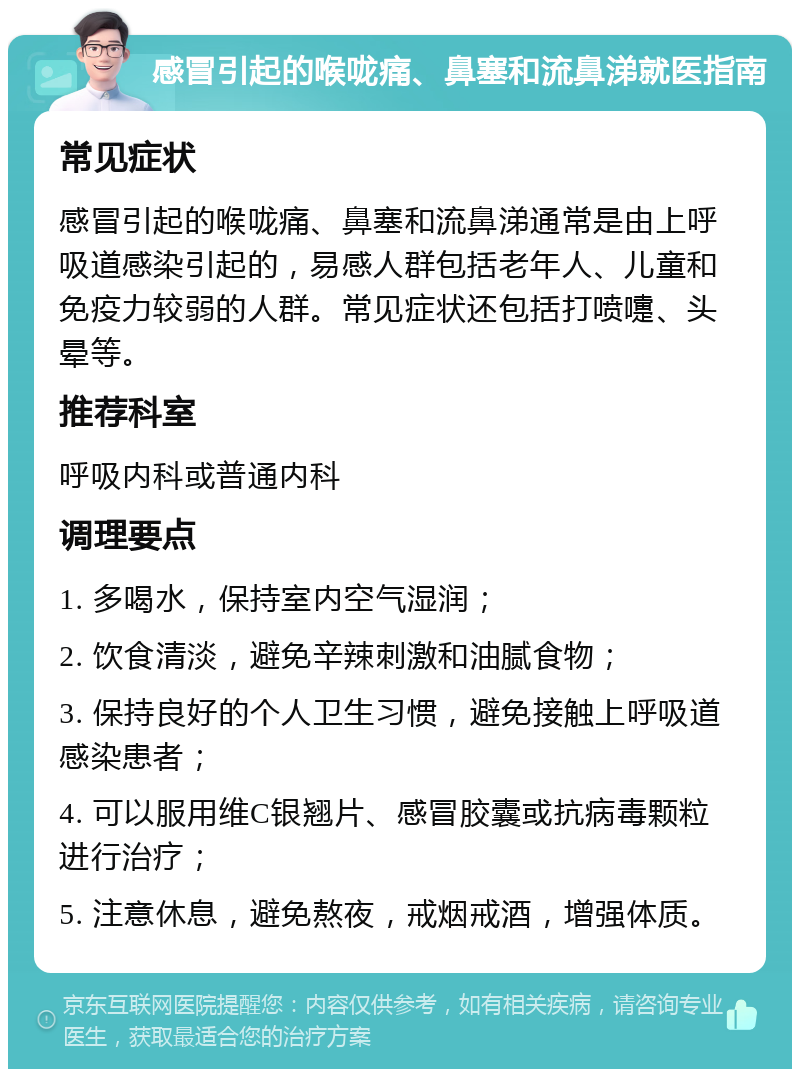 感冒引起的喉咙痛、鼻塞和流鼻涕就医指南 常见症状 感冒引起的喉咙痛、鼻塞和流鼻涕通常是由上呼吸道感染引起的，易感人群包括老年人、儿童和免疫力较弱的人群。常见症状还包括打喷嚏、头晕等。 推荐科室 呼吸内科或普通内科 调理要点 1. 多喝水，保持室内空气湿润； 2. 饮食清淡，避免辛辣刺激和油腻食物； 3. 保持良好的个人卫生习惯，避免接触上呼吸道感染患者； 4. 可以服用维C银翘片、感冒胶囊或抗病毒颗粒进行治疗； 5. 注意休息，避免熬夜，戒烟戒酒，增强体质。