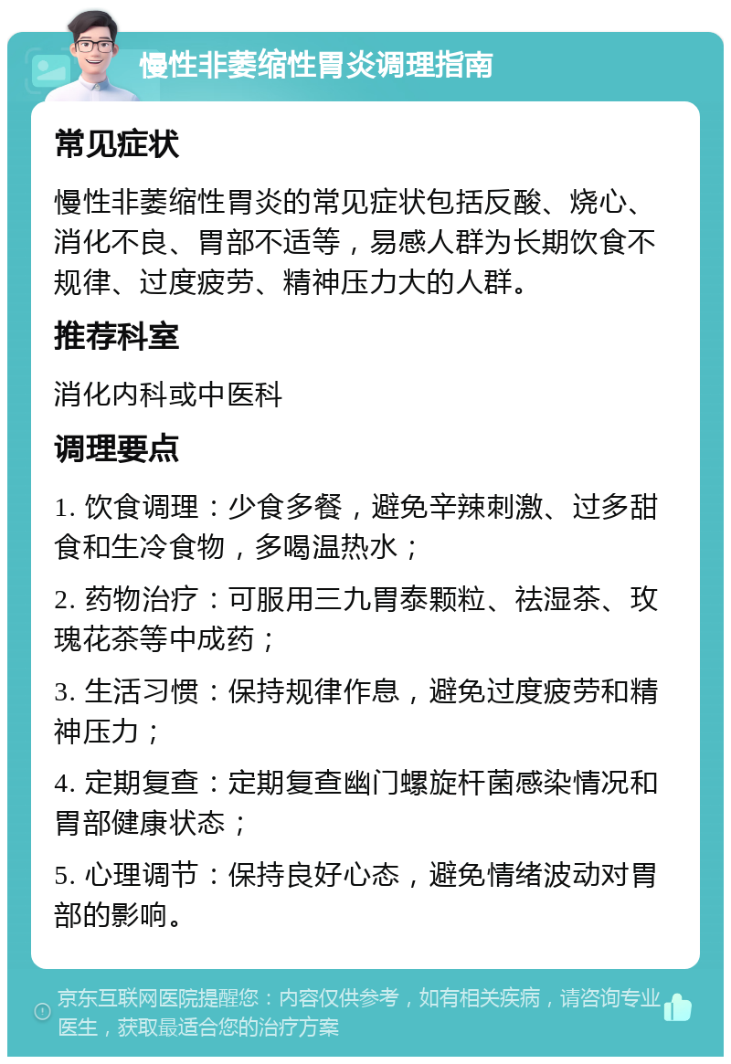 慢性非萎缩性胃炎调理指南 常见症状 慢性非萎缩性胃炎的常见症状包括反酸、烧心、消化不良、胃部不适等，易感人群为长期饮食不规律、过度疲劳、精神压力大的人群。 推荐科室 消化内科或中医科 调理要点 1. 饮食调理：少食多餐，避免辛辣刺激、过多甜食和生冷食物，多喝温热水； 2. 药物治疗：可服用三九胃泰颗粒、祛湿茶、玫瑰花茶等中成药； 3. 生活习惯：保持规律作息，避免过度疲劳和精神压力； 4. 定期复查：定期复查幽门螺旋杆菌感染情况和胃部健康状态； 5. 心理调节：保持良好心态，避免情绪波动对胃部的影响。