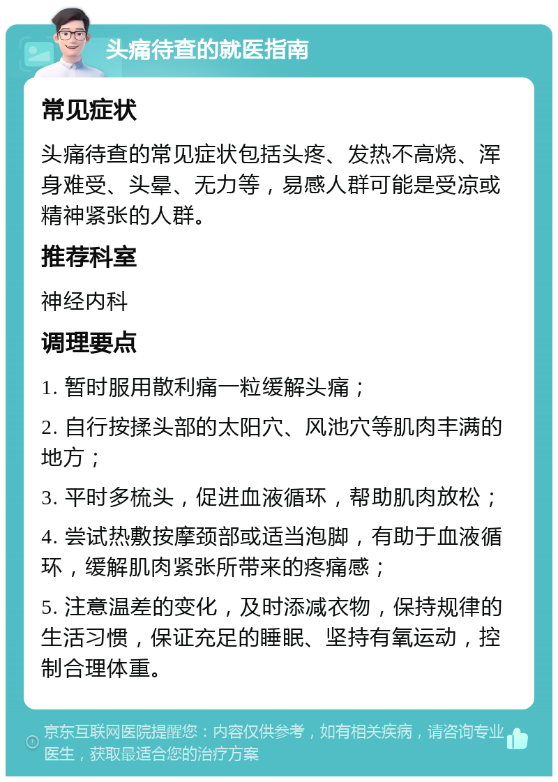 头痛待查的就医指南 常见症状 头痛待查的常见症状包括头疼、发热不高烧、浑身难受、头晕、无力等，易感人群可能是受凉或精神紧张的人群。 推荐科室 神经内科 调理要点 1. 暂时服用散利痛一粒缓解头痛； 2. 自行按揉头部的太阳穴、风池穴等肌肉丰满的地方； 3. 平时多梳头，促进血液循环，帮助肌肉放松； 4. 尝试热敷按摩颈部或适当泡脚，有助于血液循环，缓解肌肉紧张所带来的疼痛感； 5. 注意温差的变化，及时添减衣物，保持规律的生活习惯，保证充足的睡眠、坚持有氧运动，控制合理体重。