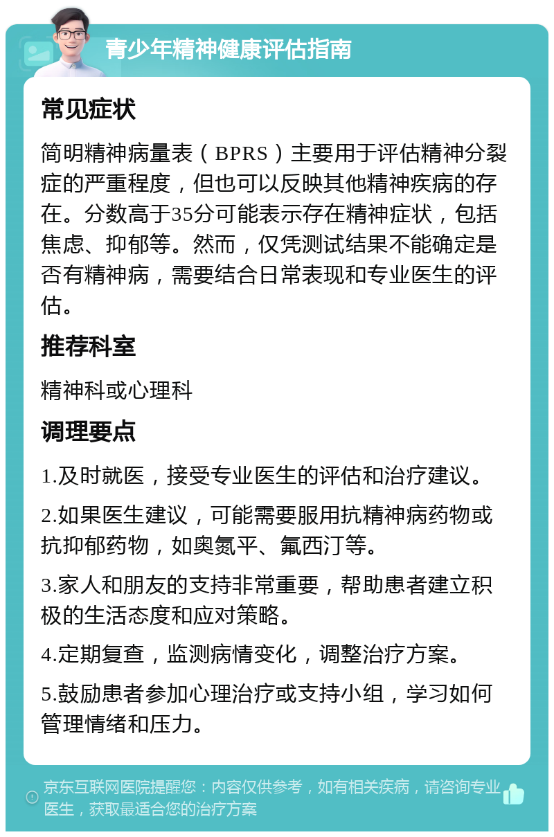 青少年精神健康评估指南 常见症状 简明精神病量表（BPRS）主要用于评估精神分裂症的严重程度，但也可以反映其他精神疾病的存在。分数高于35分可能表示存在精神症状，包括焦虑、抑郁等。然而，仅凭测试结果不能确定是否有精神病，需要结合日常表现和专业医生的评估。 推荐科室 精神科或心理科 调理要点 1.及时就医，接受专业医生的评估和治疗建议。 2.如果医生建议，可能需要服用抗精神病药物或抗抑郁药物，如奥氮平、氟西汀等。 3.家人和朋友的支持非常重要，帮助患者建立积极的生活态度和应对策略。 4.定期复查，监测病情变化，调整治疗方案。 5.鼓励患者参加心理治疗或支持小组，学习如何管理情绪和压力。