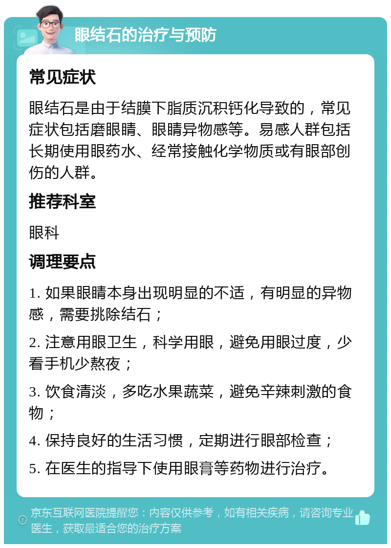 眼结石的治疗与预防 常见症状 眼结石是由于结膜下脂质沉积钙化导致的，常见症状包括磨眼睛、眼睛异物感等。易感人群包括长期使用眼药水、经常接触化学物质或有眼部创伤的人群。 推荐科室 眼科 调理要点 1. 如果眼睛本身出现明显的不适，有明显的异物感，需要挑除结石； 2. 注意用眼卫生，科学用眼，避免用眼过度，少看手机少熬夜； 3. 饮食清淡，多吃水果蔬菜，避免辛辣刺激的食物； 4. 保持良好的生活习惯，定期进行眼部检查； 5. 在医生的指导下使用眼膏等药物进行治疗。