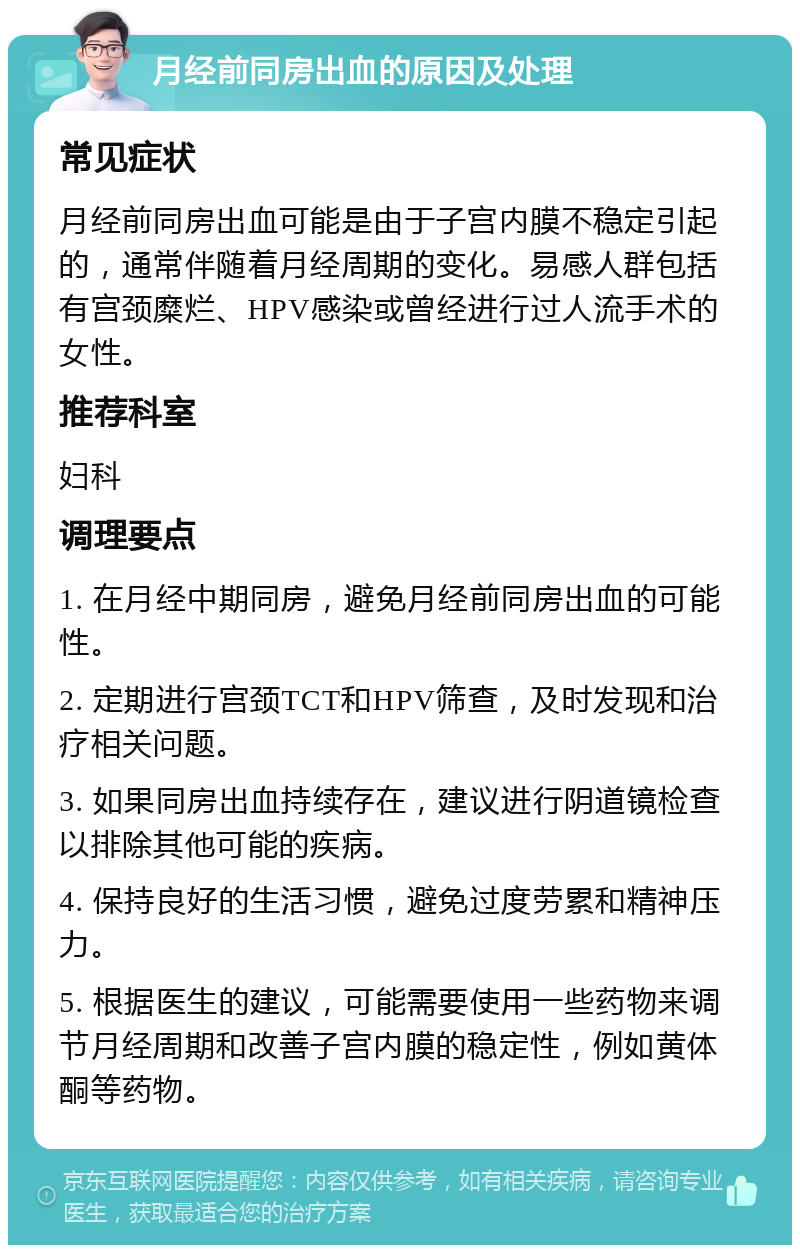 月经前同房出血的原因及处理 常见症状 月经前同房出血可能是由于子宫内膜不稳定引起的，通常伴随着月经周期的变化。易感人群包括有宫颈糜烂、HPV感染或曾经进行过人流手术的女性。 推荐科室 妇科 调理要点 1. 在月经中期同房，避免月经前同房出血的可能性。 2. 定期进行宫颈TCT和HPV筛查，及时发现和治疗相关问题。 3. 如果同房出血持续存在，建议进行阴道镜检查以排除其他可能的疾病。 4. 保持良好的生活习惯，避免过度劳累和精神压力。 5. 根据医生的建议，可能需要使用一些药物来调节月经周期和改善子宫内膜的稳定性，例如黄体酮等药物。