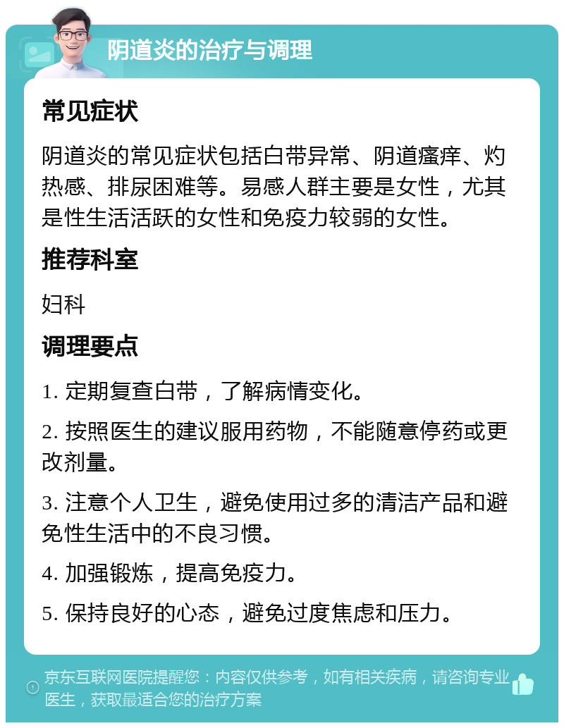 阴道炎的治疗与调理 常见症状 阴道炎的常见症状包括白带异常、阴道瘙痒、灼热感、排尿困难等。易感人群主要是女性，尤其是性生活活跃的女性和免疫力较弱的女性。 推荐科室 妇科 调理要点 1. 定期复查白带，了解病情变化。 2. 按照医生的建议服用药物，不能随意停药或更改剂量。 3. 注意个人卫生，避免使用过多的清洁产品和避免性生活中的不良习惯。 4. 加强锻炼，提高免疫力。 5. 保持良好的心态，避免过度焦虑和压力。